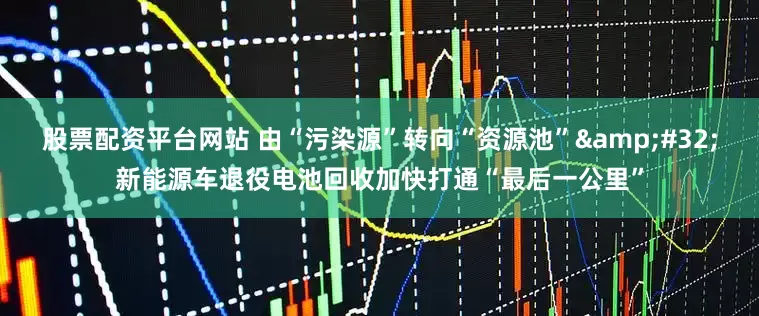 股票配资平台网站 由“污染源”转向“资源池”&#32;新能源车退役电池回收加快打通“最后一公里”
