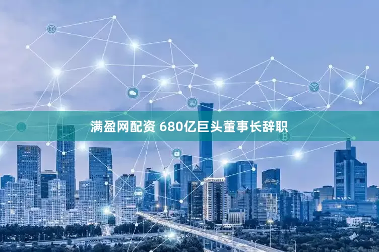满盈网配资 680亿巨头董事长辞职