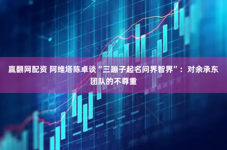 赢翻网配资 阿维塔陈卓谈“三蹦子起名问界智界”：对余承东团队的不尊重