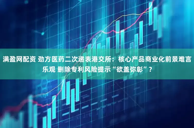 满盈网配资 劲方医药二次递表港交所：核心产品商业化前景难言乐观 删除专利风险提示“欲盖弥彰”？