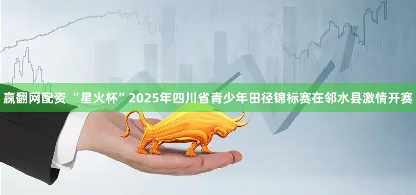 赢翻网配资 “星火杯”2025年四川省青少年田径锦标赛在邻水县激情开赛