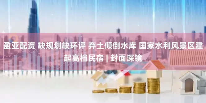 盈亚配资 缺规划缺环评 弃土倾倒水库 国家水利风景区建起高档民宿 | 封面深镜