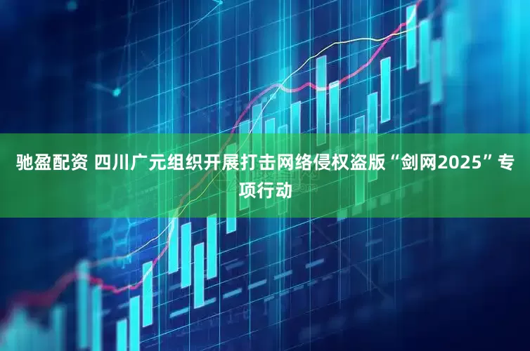 驰盈配资 四川广元组织开展打击网络侵权盗版“剑网2025”专项行动