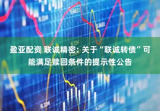 盈亚配资 联诚精密: 关于“联诚转债”可能满足赎回条件的提示性公告