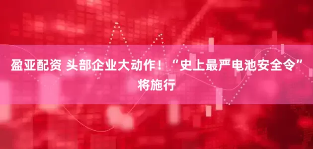 盈亚配资 头部企业大动作！“史上最严电池安全令”将施行