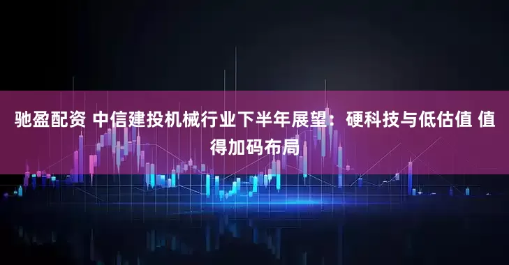 驰盈配资 中信建投机械行业下半年展望：硬科技与低估值 值得加码布局