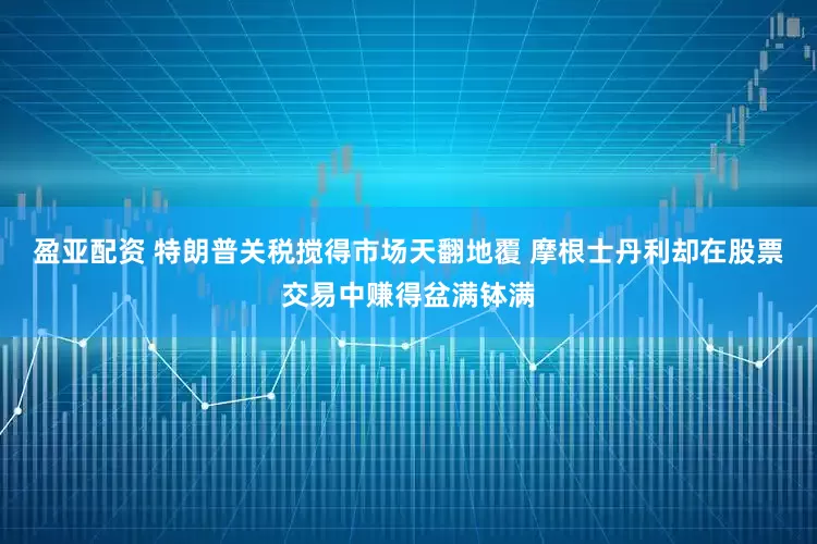 盈亚配资 特朗普关税搅得市场天翻地覆 摩根士丹利却在股票交易中赚得盆满钵满