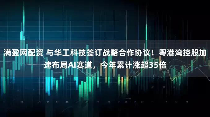 满盈网配资 与华工科技签订战略合作协议！粤港湾控股加速布局AI赛道，今年累计涨超35倍