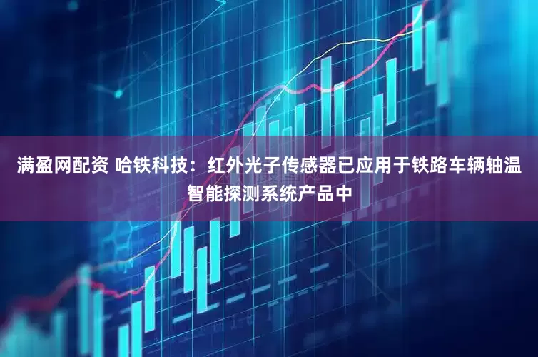满盈网配资 哈铁科技：红外光子传感器已应用于铁路车辆轴温智能探测系统产品中