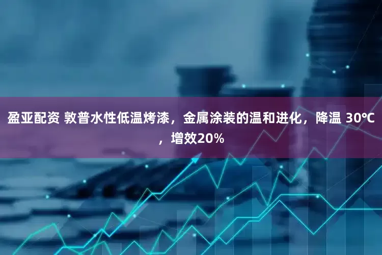 盈亚配资 敦普水性低温烤漆，金属涂装的温和进化，降温 30℃，增效20%